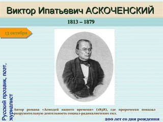 1813 – 18791813 – 1879
1 января1 января1 января1 января
Русскийпрозаик,поэт,Русскийпрозаик,поэт,
журналистжурналистВиктор Ипатьевич АСКОЧЕНСКИЙВиктор Ипатьевич АСКОЧЕНСКИЙ
200 лет со дня рождения
13 октября13 октября
Автор романа «Асмодей нашего времени» (1858), где пророчески показал
разрушительную деятельность социал-радикалистских сил.
 
