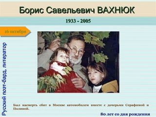 1933 - 20051933 - 2005
1 января1 января1 января1 января
Русскийпоэт-бард,литераторРусскийпоэт-бард,литератор
Борис Савельевич ВАХНЮКБорис Савельевич ВАХНЮК
80 лет со дня рождения
16 октября16 октября
Был насмерть сбит в Москве автомобилем вместе с дочерьми Серафимой и
Полиной.
 