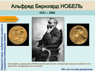 1833 – 18961833 – 1896
1 января1 января1 января1 января
Шведскийхимик,изобретательдинамита;Шведскийхимик,изобретательдинамита;
учредительНобелевскойпремииучредительНобелевскойпремии
Альфред Бернхард НОБЕЛЬАльфред Бернхард НОБЕЛЬ
180 лет со дня рождения
21 октября21 октября
Бесспорно, учреждение Нобелевской премии по литературе оказало влияние и на
развитие литературы как таковой.
 