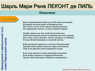 ПоказчикиПоказчики
1 января1 января1 января1 января
Французскийиреюньонскийпоэт,Французскийиреюньонскийпоэт,
главаПарнасскойшколыглаваПарнасскойшколы
Шарль Мари Рене ЛЕКОНТ де ЛИЛЬШарль Мари Рене ЛЕКОНТ де ЛИЛЬ
Перевод Самария Великовского
22 октября22 октября
Как измождённый зверь в густой пыли вечерней,
Который на цепи ревет в базарный час,
Кто хочет, пусть несёт кровь сердца напоказ
По торжищам твоим, о стадо хищной черни!
Чтобы зажечь на миг твой отупелый глаз,
Чтоб выклянчить венок из жалких роз иль терний,
Кто хочет, пусть влачит, топча, как ризу, в скверне,
И стыд божественный, и золотой экстаз.
В безмолвной гордости, в могиле безыменной
Пускай меня навек поглотит мрак вселенной,
Тебе я не продам моих блаженств и ран,
Я не хочу просить твоих свистков и вздохов,
Я не пойду плясать в открытый балаган
Среди твоих блудниц и буйных скоморохов. .
 