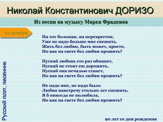 Из песни на музыку Марка ФрадкинаИз песни на музыку Марка Фрадкина
1 января1 января1 января1 января
Русскийпоэт,песенникРусскийпоэт,песенник
Николай Константинович ДОРИЗОНиколай Константинович ДОРИЗО
90 лет со дня рождения
22 октября22 октября
На тот большак, на перекресток,
Уже не надо больше мне спешить.
Жить без любви, быть может, просто,
Но как на свете без любви прожить?
Пускай любовь сто раз обманет,
Пускай не стоит ею дорожить.
Пускай она печалью станет,
Но как на свете без любви прожить?
Не надо мне, не надо было
Любви навстречу столько лет спешить.
Я б никогда не полюбила,
Но как на свете без любви прожить?
 