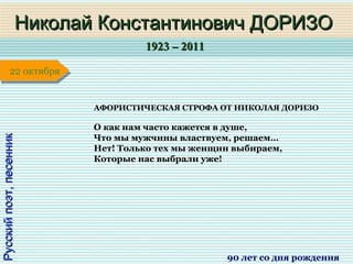 1923 – 20111923 – 2011
1 января1 января1 января1 января
Русскийпоэт,песенникРусскийпоэт,песенник
Николай Константинович ДОРИЗОНиколай Константинович ДОРИЗО
90 лет со дня рождения
22 октября22 октября
АФОРИСТИЧЕСКАЯ СТРОФА ОТ НИКОЛАЯ ДОРИЗО
О как нам часто кажется в душе,
Что мы мужчины властвуем, решаем…
Нет! Только тех мы женщин выбираем,
Которые нас выбрали уже!
 