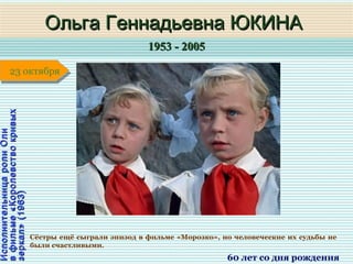 1953 - 20051953 - 2005
1 января1 января1 января1 января
ИсполнительницаролиОлиИсполнительницаролиОли
вфильме«Королевствокривыхвфильме«Королевствокривых
зеркал»(1963)зеркал»(1963)
Ольга Геннадьевна ЮКИНАОльга Геннадьевна ЮКИНА
60 лет со дня рождения
23 октября23 октября
Сёстры ещё сыграли эпизод в фильме «Морозко», но человеческие их судьбы не
были счастливыми.
 