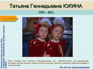 1953 – 20111953 – 2011
1 января1 января1 января1 января
ИсполнительницаролиЯлоИсполнительницаролиЯло
вфильме«Королевствокривыхзеркал»вфильме«Королевствокривыхзеркал»
(1963)(1963)
Татьяна Геннадьевна ЮКИНАТатьяна Геннадьевна ЮКИНА
60 лет со дня рождения
23 октября23 октября
Хотя судьбы как таковые неисповедимы, но… Поучительно для родителей,
которые грезят увидеть своих детей в нередко кривых зеркалах кинематографа и
телевидения.
 