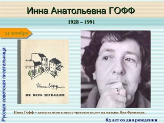 1928 – 19911928 – 1991
1 января1 января1 января1 января
РусскаясоветскаяписательницаРусскаясоветскаяписательница
Инна Анатольевна ГОФФИнна Анатольевна ГОФФ
85 лет со дня рождения
24 октября24 октября
Инна Гофф – автор стихов к песне «русское поле» на музыку Яна Френкеля.
 