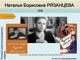 19381938
1 января1 января1 января1 января
Русскийсоветскийдраматург,Русскийсоветскийдраматург,
педагогпедагог
Наталья Борисовна РЯЗАНЦЕВАНаталья Борисовна РЯЗАНЦЕВА
75 лет со дня рождения
27 октября27 октября
Снималась как актриса. В фильме «Застава Ильича».
 
