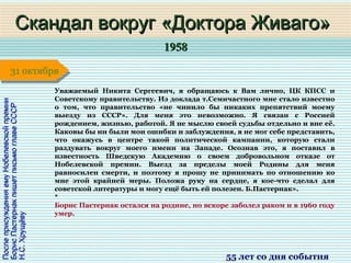 19581958
1 января1 января1 января1 января
ПослеприсужденияемуНобелевскойпремииПослеприсужденияемуНобелевскойпремии
БорисПастернакпишетписьмоглавеСССРБорисПастернакпишетписьмоглавеСССР
Н.С.ХрущёвуН.С.Хрущёву
Скандал вокруг «Доктора Живаго»Скандал вокруг «Доктора Живаго»
55 лет со дня события
31 октября31 октября
Уважаемый Никита Сергеевич, я обращаюсь к Вам лично, ЦК КПСС и
Советскому правительству. Из доклада т.Семичастного мне стало известно
о том, что правительство «не чинило бы никаких препятствий моему
выезду из СССР». Для меня это невозможно. Я связан с Россией
рождением, жизнью, работой. Я не мыслю своей судьбы отдельно и вне её.
Каковы бы ни были мои ошибки и заблуждения, я не мог себе представить,
что окажусь в центре такой политической кампании, которую стали
раздувать вокруг моего имени на Западе. Осознав это, я поставил в
известность Шведскую Академию о своем добровольном отказе от
Нобелевской премии. Выезд за пределы моей Родины для меня
равносилен смерти, и поэтому я прошу не принимать по отношению ко
мне этой крайней меры. Положа руку на сердце, я кое-что сделал для
советской литературы и могу ещё быть ей полезен. Б.Пастернак».
*
Борис Пастернак остался на родине, но вскоре заболел раком и в 1960 году
умер.
 