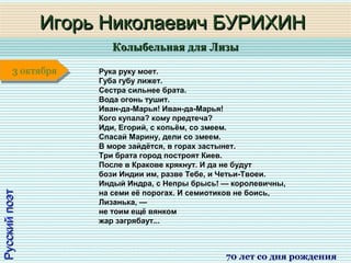 Колыбельная для ЛизыКолыбельная для Лизы
1 января1 января1 января1 января
РусскийпоэтРусскийпоэт
Игорь Николаевич БУРИХИНИгорь Николаевич БУРИХИН
70 лет со дня рождения
3 октября3 октября Рука руку моет.
Губа губу лижет.
Сестра сильнее брата.
Вода огонь тушит.
Иван-да-Марья! Иван-да-Марья!
Кого купала? кому предтеча?
Иди, Егорий, с копьём, со змеем.
Спасай Марину, дели со змеем.
В море зайдётся, в горах застынет.
Три брата город построят Киев.
После в Кракове крякнут. И да не будут
бози Индии им, разве Тебе, и Четьи-Твоеи.
Индый Индра, с Непры брысь! — королевичны,
на семи её порогах. И семиотиков не боись,
Лизанька, —
не тоим ещё вянком
жар загрябаут...
 