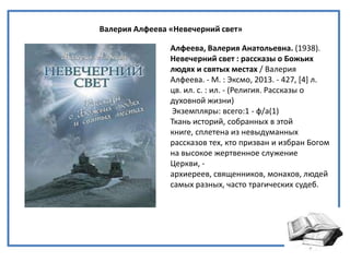 Валерия Алфеева «Невечерний свет»
Алфеева, Валерия Анатольевна. (1938).
Невечерний свет : рассказы о Божьих
людях и святых местах / Валерия
Алфеева. - М. : Эксмо, 2013. - 427, *4+ л.
цв. ил. с. : ил. - (Религия. Рассказы о
духовной жизни)
Экземпляры: всего:1 - ф/а(1)
Ткань историй, собранных в этой
книге, сплетена из невыдуманных
рассказов тех, кто призван и избран Богом
на высокое жертвенное служение
Церкви, -
архиереев, священников, монахов, людей
самых разных, часто трагических судеб.
 