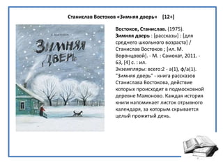 Станислав Востоков «Зимняя дверь» [12+]
Востоков, Станислав. (1975).
Зимняя дверь : *рассказы+ : *для
среднего школьного возраста+ /
Станислав Востоков ; *ил. М.
Воронцовой+. - М. : Самокат, 2011. -
63, [4+ с. : ил.
Экземпляры: всего:2 - а(1), ф/а(1).
"Зимняя дверь" - книга рассказов
Станислава Востокова, действие
которых происходит в подмосковной
деревне Мамоново. Каждая история
книги напоминает листок отрывного
календаря, за которым скрывается
целый прожитый день.
 