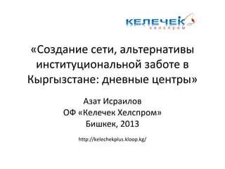 «Создание сети, альтернативы
институциональной заботе в
Кыргызстане: дневные центры»
Азат Исраилов
ОФ «Келечек Хелспром»
Бишкек, 2013
http://kelechekplus.kloop.kg/
 