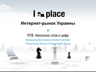 Интернет-рынок Украины
-2-
RTB. Несколько слов и цифр
Зарождающийся тренд в интернет-рекламе:
Programmatic Serving и Programmatic Buying
 
