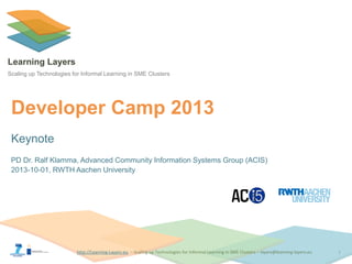 http://Learning-Layers-euhttp://Learning-Layers-eu
Learning Layers
Scaling up Technologies for Informal Learning in SME Clusters
Developer Camp 2013
Keynote
PD Dr. Ralf Klamma, Advanced Community Information Systems Group (ACIS)
2013-10-01, RWTH Aachen University
1
 