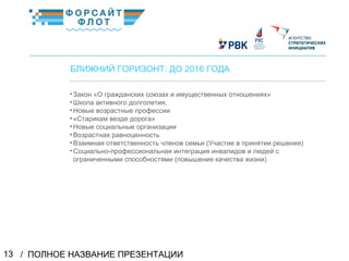 / ПОЛНОЕ НАЗВАНИЕ ПРЕЗЕНТАЦИИ13
02
БЛИЖНИЙ ГОРИЗОНТ: ДО 2016 ГОДА
•Закон «О гражданских союзах и имущественных отношениях»
•Школа активного долголетия,
•Новые возрастные профессии
•«Старикам везде дорога»
•Новые социальные организации
•Возрастная равноценность
•Взаимная ответственность членов семьи (Участие в принятии решения)
•Социально-профессиональная интеграция инвалидов и людей с
ограниченными способностями (повышение качества жизни)
КраткоеназваниеКраткоеназвание
 