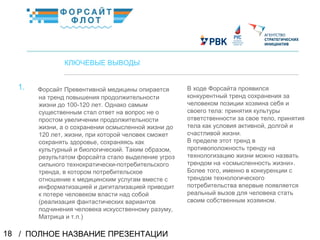 / ПОЛНОЕ НАЗВАНИЕ ПРЕЗЕНТАЦИИ18
02
КЛЮЧЕВЫЕ ВЫВОДЫ
Форсайт Превентивной медицины опирается
на тренд повышения продолжительности
жизни до 100-120 лет. Однако самым
существенным стал ответ на вопрос не о
простом увеличении продолжительности
жизни, а о сохранении осмысленной жизни до
120 лет, жизни, при которой человек сможет
сохранять здоровье, сохраняясь как
культурный и биологический. Таким образом,
результатом форсайта стало выделение угроз
сильного технократически-потребительского
тренда, в котором потребительское
отношение к медицинским услугам вместе с
информатизацией и дигитализацией приводит
к потере человеком власти над собой
(реализация фантастических вариантов
подчинения человека искусственному разуму,
Матрица и т.п.)
КраткоеназваниеКраткоеназвание
В ходе Форсайта проявился
конкурентный тренд сохранения за
человеком позиции хозяина себя и
своего тела: принятия культуры
ответственности за свое тело, принятия
тела как условия активной, долгой и
счастливой жизни.
В пределе этот тренд в
противоположность тренду на
технологизацию жизни можно назвать
трендом на «осмысленность жизни».
Более того, именно в конкуренции с
трендом технологического
потребительства впервые появляется
реальный вызов для человека стать
своим собственным хозяином.
1.
 