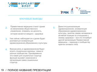 / ПОЛНОЕ НАЗВАНИЕ ПРЕЗЕНТАЦИИ19
02
КЛЮЧЕВЫЕ ВЫВОДЫ
Превентивная медицина станет одним
из механизмов общественного
управления, опираясь на ценность,
которая касается каждого - здоровье
КраткоеназваниеКраткоеназвание
2.
Уже сейчас наблюдается и далее будет
усиливаться конвергенция
здравоохранения,образования и культуры
3.
5.
Деинституционализация
здравоохранения, конвергенция
образования-здравоохранения-
культуры, занятие самим человеком в
активной позиции по отношению к
своему здоровью – все это потребует
другой организации Превентивной
медицины – переходу к сообществу
практик сетевого типа.
4. Важную роль в здравоохранении будут
играть социальные единицы: семья и
разные сообщества. Одновременно
эта новая для социальных структур
функция вызовет изменения в
организации самих социальных
структур
 