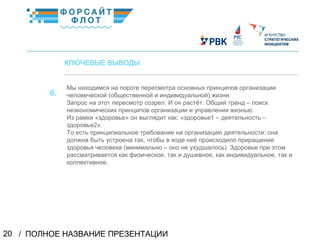 / ПОЛНОЕ НАЗВАНИЕ ПРЕЗЕНТАЦИИ20
02
КЛЮЧЕВЫЕ ВЫВОДЫ
Мы находимся на пороге пересмотра основных принципов организации
человеческой (общественной и индивидуальной) жизни.
Запрос на этот пересмотр созрел. И он растёт. Общий тренд – поиск
неэкономических принципов организации и управления жизнью.
Из рамки «здоровье» он выглядит как: «здоровье1 – деятельность –
здоровье2».
То есть принципиальное требование на организацию деятельности: она
должна быть устроена так, чтобы в ходе неё происходило приращение
здоровья человека (минимально – оно не ухудшалось). Здоровье при этом
рассматривается как физическое, так и душевное, как индивидуальное, так и
коллективное.
КраткоеназваниеКраткоеназвание
6.
 