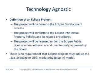 Technology Agnostic
• Definition of an Eclipse Project:
– The project will conform to the Eclipse Development
Process
– The project will conform to the Eclipse Intellectual
Property Policies and its related procedures
– The project will be licensed under the Eclipse Public
License unless otherwise and unanimously approved by
the Board.
• There is no requirement that Eclipse projects must utilize the
Java language or OSGi modularity (plug-in) model.
4-Oct-2013 Copyright (c) 2013, Eclipse Foundation, Inc. Made available under the Eclipse Public License 1.0 27
 