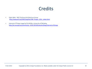 Credits
• Open Web - W3C Technical Architecture Group
http://www.w3.org/2001/tag/doc/IAB_Prague_2011_slides.html
• Internet of Things image by Erik Wilde, University of Berkeley
http://ec.europa.eu/commission_2010-2014/kroes/en/blog/internet-of-things
4-Oct-2013 Copyright (c) 2013, Eclipse Foundation, Inc. Made available under the Eclipse Public License 1.0 33
 