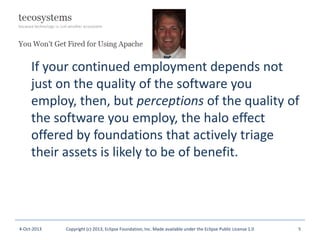 If your continued employment depends not
just on the quality of the software you
employ, then, but perceptions of the quality of
the software you employ, the halo effect
offered by foundations that actively triage
their assets is likely to be of benefit.
4-Oct-2013 Copyright (c) 2013, Eclipse Foundation, Inc. Made available under the Eclipse Public License 1.0 5
 