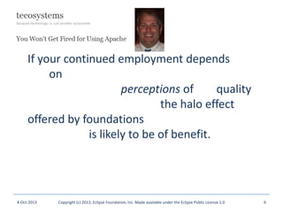 If your continued employment depends not
just on the quality of the software you
employ, then, but perceptions of the quality of
the software you employ, the halo effect
offered by foundations that actively triage
their assets is likely to be of benefit.
4-Oct-2013 Copyright (c) 2013, Eclipse Foundation, Inc. Made available under the Eclipse Public License 1.0 6
 