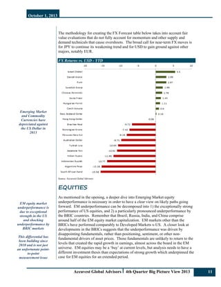 October 1, 2013
Accuvest Global Advisors 4th Quarter Big Picture View 2013 11
Emerging Market
and Commodity
Currencies have
depreciated against
the US Dollar in
2013
EM equity market
underperformance is
due to exceptional
strength in the US
and shocking
underperformance by
BRIC markets
This differential has
been building since
2010 and is not just
an unfortunate point-
to-point
measurement issue
The methodology for creating the FX Forecast table below takes into account fair
value evaluations that do not fully account for momentum and other supply and
demand technicals that cause overshoots. The broad call for near-term FX moves is
for JPY to continue its weakening trend and for USD to gain ground against other
majors, notably EUR.
FX Returns vs. USD - YTD
Source: Accuvest Global Advisors
EQUITIES
As mentioned in the opening, a deeper dive into Emerging Market equity
underperformance is necessary in order to have a clear view on likely paths going
forward. EM underperformance can be decomposed into 1) the exceptionally strong
performance of US equities, and 2) a particularly pronounced underperformance by
the BRIC countries. Remember that Brazil, Russia, India, and China comprise
around half of the EM equity market capitalization. EM markets other than the
BRICs have performed comparably to Developed Markets x-US. A closer look at
developments in the BRICs suggests that the underperformance was driven by
disappointing fundamentals, rather than positioning, sentiment, or other non-
fundamental drivers of asset prices. Those fundamentals are unlikely to return to the
levels that created the rapid growth in earnings, almost across the board in the EM
universe. EM equities may be a ‘buy’ at current levels, but analysis needs to have a
different investment thesis than expectations of strong growth which underpinned the
case for EM equities for an extended period.
 