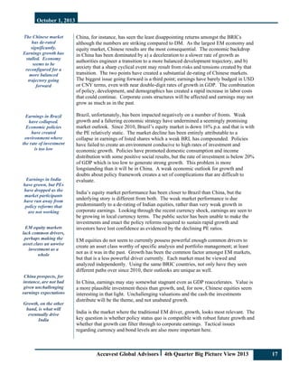 October 1, 2013
Accuvest Global Advisors 4th Quarter Big Picture View 2013 17
The Chinese market
has de-rated
significantly.
Earnings growth has
stalled. Economy
seems to be
reconfigured for a
more balanced
trajectory going
forward
Earnings in Brazil
have collapsed.
Economic policies
have created
environment where
the rate of investment
is too low
Earnings in India
have grown, but PEs
have dropped as the
market participants
have run away from
policy reforms that
are not working
EM equity markets
lack common drivers,
perhaps making the
asset class an unwise
investment as a
whole
China prospects, for
instance, are not bad
given unchallenging
earnings expectations
Growth, on the other
hand, is what will
eventually drive
India
China, for instance, has seen the least disappointing returns amongst the BRICs
although the numbers are striking compared to DM. As the largest EM economy and
equity market, Chinese results are the most consequential. The economic backdrop
in China has been dominated by a) a deceleration to a slower rate of growth as
authorities engineer a transition to a more balanced development trajectory, and b)
anxiety that a sharp cyclical event may result from risks and tensions created by that
transition. The two points have created a substantial de-rating of Chinese markets.
The biggest issue going forward is a third point; earnings have barely budged in USD
or CNY terms, even with near double-digit rates of growth in GDP. The combination
of policy, development, and demographics has created a rapid increase in labor costs
that could continue. Corporate costs structures will be affected and earnings may not
grow as much as in the past.
Brazil, unfortunately, has been impacted negatively on a number of fronts. Weak
growth and a faltering economic strategy have undermined a seemingly promising
market outlook. Since 2010, Brazil’s equity market is down 16% p.a. and that is with
the PE relatively static. The market decline has been entirely attributable to a
collapse in earnings of listed shares which a weak BRL has compounded. Policies
have failed to create an environment conducive to high rates of investment and
economic growth. Policies have promoted domestic consumption and income
distribution with some positive social results, but the rate of investment is below 20%
of GDP which is too low to generate strong growth. This problem is more
longstanding than it will be in China. A weak economic outlook for growth and
doubts about policy framework creates a set of complications that are difficult to
evaluate.
India’s equity market performance has been closer to Brazil than China, but the
underlying story is different from both. The weak market performance is due
predominantly to a de-rating of Indian equities, rather than very weak growth in
corporate earnings. Looking through the recent currency shock, earnings are seen to
be growing in local currency terms. The public sector has been unable to make the
investments and enact the policy reforms required to sustain rapid growth and
investors have lost confidence as evidenced by the declining PE ratios.
EM equities do not seem to currently possess powerful enough common drivers to
create an asset class worthy of specific analysis and portfolio management; at least
not as it was in the past. Growth has been the common factor amongst EM markets,
but that is a less powerful driver currently. Each market must be viewed and
analyzed independently. Using the same BRIC countries, not only have they seen
different paths over since 2010, their outlooks are unique as well.
In China, earnings may stay somewhat stagnant even as GDP reaccelerates. Value is
a more plausible investment thesis than growth, and, for now, Chinese equities seem
interesting in that light. Unchallenging valuations and the cash the investments
distribute will be the theme, and not unabated growth.
India is the market where the traditional EM driver, growth, looks most relevant. The
key question is whether policy status quo is compatible with robust future growth and
whether that growth can filter through to corporate earnings. Tactical issues
regarding currency and bond levels are also more important here.
 