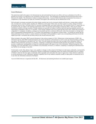 October 1, 2013
Accuvest Global Advisors 4th Quarter Big Picture View 2013 32
General Disclosures
The material provided in this report is for informational use only and should not be seen as an offer to sell or as a solicitation of an offer to
purchase any security or to subscribe to any investment or advisory service. This information was obtained from the disclosed sources and is
believed to be reliable. The information is subject to change without notice. Accuvest Global Advisors does not guarantee the accuracy or
completeness of the information nor make any warranties with regard to the results that may be obtained from its use.
Debt and equity investments associated with certain foreign countries may involve increased volatility and risk due to, among others, political
risk, sovereign risk, economic quality, liquidity risk. Differences in the extent of these risks vary from country to country, among investment
instruments, and over time. Investing in non-U.S. securities, including ADRs, may entail certain risks. The securities of non-U.S. issuers may not
be registered with, nor subject to the reporting requirements of the U.S. Securities and Exchange Commission (SEC). There may be limited
information available on foreign securities. Foreign companies are generally not subject to uniform audit and reporting standards, practices and
requirements comparable to those of U.S. Securities. Some foreign companies may be less liquid and their prices more volatile than securities of
comparable U.S. companies. In addition, exchange rate movements may have an adverse effect on the value of an investment in a foreign stock
and its corresponding dividend payment for U.S. investors. Past performance is not indicative of future results. You should not assume that any
future performance of any security or country referred to in this Report will be profitable or equal to any corresponding performance levels that
might be provided. Investment risks are borne solely by the investor and not by AGA.
Where included in this report, MSCI sourced information is the exclusive property of AGA. Without prior written permission of MSCI, this
information and any other MSCI intellectual property may not be reproduced, re-disseminated or used to create any financial products, including
any indices. This information is provided on an "as is" basis. The user assumes the entire risk of any use made of this information. MSCI, its
affiliates and any third party involved in, or related to, computing or compiling the information hereby disclaim all warranties of originality,
accuracy, completeness, merchantability or fitness for a particular purpose with respect to any of this information. Without limiting any of the
foregoing, in no event shall MSCI, any of its affiliates or any third party involved in, or related to, computing or compiling the information have
any liability for any damages of any kind.
Certain names, words, titles, phrases, logos, icons, graphics or designs or other content in this Report are trade names, trademarks, or protected by
copyright laws. Any unauthorized re- transmission, copying or modification of trademarks and/or the contents of this Report may be a violation
of federal or other law that may apply to trademarks and/or copyrights and could subject the copier to legal action. Unless otherwise authorized,
no one has permission to copy, redistribute, reproduce, republish, store in any medium, retransmit, modify or make public or commercial use of,
in any form, the information contained in this Report.
Accuvest Global Advisors is registered with the SEC. All disclosures and marketing brochures are available upon request.
 