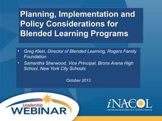 Planning, Implementation and
Policy Considerations for
Blended Learning Programs
• Greg Klein, Director of Blended Learning, Rogers Family
Foundation
• Samantha Sherwood, Vice Principal, Bronx Arena High
School, New York City Schools
October 2013
 