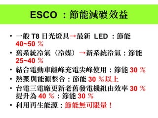 ESCO ：節能減 效益碳
• 一般 T8 日光燈具→最新 LED ：節能
40~50 ％
• 舊系統冷氣（冷媒）→新系統冷氣：節能
25~40 ％
• 結合電動車離峰充電尖峰使用：節能 30 ％
• 熱泵與能源整合：節能 30 ％以上
• 台電三電廠更新老舊發電機組由效率 30 ％
提升為 40 ％：節能 30 ％
• 利用再生能源：節能無可限量！
 