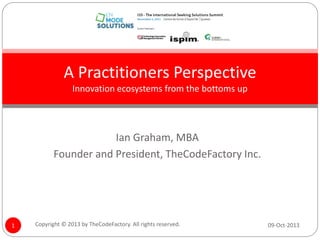 A Practitioners Perspective
Innovation ecosystems from the bottoms up

Ian Graham, MBA
Founder and President, TheCodeFactory Inc.

1

Copyright © 2013 by TheCodeFactory. All rights reserved.

09-Oct-2013

 
