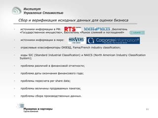 Сбор и верификация исходных данных для оценки бизнеса


источники информации в РФ:
,Бюллетень
«Государственное имущество», Бюллетень «Рынок слияний и поглощений»



источники информации в мире:



отраслевые классификаторы ОКВЭД, Fama/French industry classification;



коды SIC (Standard Industrial Classification) и NAICS (North American Industry Classification
System);



проблема различий в финансовой отчетности;



проблема даты окончания финансового года;



проблемы пересчета per share data;



проблемы величины продаваемых пакетов;



проблемы сбора производственных данных.

11

 