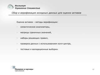 Сбор и верификация исходных данных для оценки активов

Оценка активов – методы верификации:


семантические анализаторы,



матрицы граничных значений,



наборы решающих правил,



проверка данных с использованием колл-центра,



тестовые и валидационные выборки.

12

 