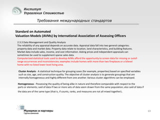Требования международных стандартов
Standard on Automated
Valuation Models (AVMs) by International Association of Assessing Officers
2.3.3 Data Management and Quality Analysis
The reliability of any appraisal depends on accurate data. Appraisal data fall into two general categories:
property data and market data. Property data relate to location, land characteristics, and building features.
Market data include sales, income, and cost information. Asking prices and independent appraisals can
sometimes be used to supplement sparse sales data.
Computerized statistical tools used to develop AVMs afford the opportunity to screen data for missing or outofrange occurrences and inconsistencies; examples include homes with more than two fireplaces or a bilevel
home with no listed lower level living area.
Cluster Analysis - A statistical technique for grouping cases (for example, properties) based on specified variables
such as size, age, and construction quality. The objective of cluster analysis is to generate groupings that are
internally homogeneous and highly different from one another. Various cluster algorithms can be employed.
Homogeneous - Possessing the quality of being alike in nature and therefore comparable with respect to the
parts or elements; said of data if two or more sets of data seem drawn from the same population; also said of data if

the data are of the same type (that is, if counts, ranks, and measures are not all mixed together).

13

 