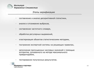 Этапы верификации


составление и анализ дескриптивной статистики,



анализ и отсеивание выбросов,



составление частотного словаря,



обработка регулярных выражений,



кластеризация объектов статистическими методами,



построение экспертной системы на решающих правилах,



заполнение пропущенных числовых значений с помощью
алгоритма, основанного на методе максимального
правдоподобия,



тестирование полученных результатов.
14

 