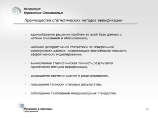 Преимущества статистических методов верификации



единообразное решение проблем во всей базе данных с
четким описанием и обоснованием,



наличие дескриптивной статистики по генеральной
совокупности данных, позволяющее значительно повысить
эффективность моделирования,



вычисляемая статистическая точность результатов
применения методов верификации,



сокращение времени оценки и рецензирования,



повышение точности итоговых результатов,



соблюдение требований международных стандартов.

18

 