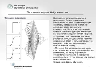 Построение модели. Нейронные сети.
Функции активации









Входные сигналы формируются в
рецепторах. Далее эти сигналы
умножаются на веса соответствующих
синапсов, которые изменяются при
обучении, затем результаты
суммируются. На основе полученной
суммы с помощью функции активации
вычисляется выходной сигнал нейрона.
«Обучение с наставником» для задач
распознавания, когда заранее известен
правильный ответ и сеть настраивается
на выдачу ответов, максимально
приближенных к нему.
«Обучение без наставника» для задач
классификации, когда правильный ответ
неизвестен, но набор параметров
относительно устойчив и раскрытие
внутренней структуры данных или связей
между образцами.
Смешанные формы обучения.
27

 