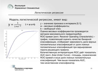 Логистическая регрессия

Модель логистической регрессии, имеет вид:
t = w·x+b

y – значение признака в интервале [0,1];
w – весовые коэффициенты;
b – свободный член;
Оценка весовых коэффициентов производится
методом максимального правдоподобия.
ROC-кривая (англ. Receiver Operating Characteristic) –
график, позволяющий оценить качество бинарной
классификации, отображает зависимость доли верных
положительных классификаций от доли ложных
положительных классификаций при варьировании
порога решающего правила.
Количественную интерпретацию ROC даѐт показатель
AUC (англ. Area Under Curve) - площадь, ограниченная
ROC-кривой и осью доли ложных положительных
классификаций. Чем выше показатель AUC,
тем качественнее классификатор.
28

 