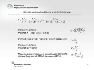 Основы дисконтирования и капитализации

Pt 

CFt 1
CFt  2
CFt  n

 ... 
1  r1 1  r2 ...1  rn 
1  r1 1  r1 1  r2 
n

Стоимость актива
r=const; n→срок жизни актива

Pt  



Сумма бесконечной геометрической прогрессии

S



Стоимость актива
r=const; CF=const





Модель дисконтирования дивидендов (Dividend
discounting model, DDM) Уильямса (1938)

i 1

Et CFt  i 
1  r i

a1
1 q

Pt 

CF
r


dt
t
t 1 1  re 

Pt  

33

 
