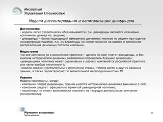 Модели дисконтирования и капитализации дивидендов
Достоинства
- модели легко теоретически обосновываются, т.к. дивиденды являются ключевым
источником дохода по акциям;
- дивиденды – более подходящий измеритель денежных потоков по акциям при оценке
миноритарных пакетов, т.к. их владельцы не имеют влияния на размер и временное
распределение денежных потоков компании.
Недостатки
- не все компании (а в российской практике – далеко не все) платят дивиденды, а без
анализа исторической динамики невозможно определить будущие дивиденды;
- дивидендная политика может различаться у разных компаний (в российской практике
она часто вообще отсутствует);
- модели крайне чувствительны к изменению ставки, темпов роста и других вводных
данных, а также характеризуются значительной неопределенностью TV.
Резюме
Модели применимы, когда:
- компания платит дивиденды, причем имеется историческая динамика (минимум 5 лет);
- компании следует официально принятой дивидендной политике;
- акционеры не имеют возможности повлиять на текущую деятельность компании
(миноритарии).

35

 