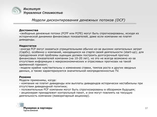 Модели дисконтирования денежных потоков (DCF)
Достоинства
-свободные денежные потоки (FCFF или FCFE) могут быть спрогнозированы, исходя из
исторической динамики финансовых показателей, даже если компании не платят
дивиденды.
Недостатки
- иногда FCF могут оказаться отрицательными обычно из-за высоких капитальных затрат
(CapEx), особенно у компаний, находящихся на старте своей деятельности (start-up); для
преодоления этой проблемы оценщик должен построить долгосрочный прогноз
финансовых показателей компании (на 10-20 лет), но это не всегда возможно из-за
отсутствия информации о макроэкономических и отраслевых прогнозах на такой
временной горизонт;
- модели крайне чувствительны к изменению ставки, темпов роста и других вводных
данных, а также характеризуются значительной неопределенностью TV.
Резюме
Модели применимы, когда:
- компания не платит дивиденды или выплаты дивидендов исторически нестабильны при
отсутствии дивидендной политики;
- положительные FCF компании могут быть спрогнозированы в обозримом будущем;
- акционерам принадлежит контрольный пакет, и они могут повлиять на текущую
деятельность компании (мажоритарный акционер).

37

 
