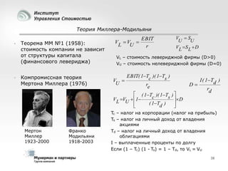 Теория Миллера-Модильяни




Теорема ММ №1 (1958):
стоимость компании не зависит
от структуры капитала
(финансового левериджа)
Компромиссная теория
Мертона Миллера (1976)

V V 
L
U

EBIT
r

V S
U
U
VL  S L  D

VL – стоимость левериджной фирмы (D>0)
VU – стоимость нелевериджной фирмы (D=0)

V 
U

EBIT( 1Tc )( 1Ts )
re

 ( 1T )( 1T ) 
c
s  D
VL VU  1
( 1Td )





Мертон
Миллер
1923-2000

Франко
Модильяни
1918-2003

D

I ( 1Td )
rd

Tc – налог на корпорации (налог на прибыль)
Ts – налог на личный доход от владения
акциями
Td – налог на личный доход от владения
облигациями
I – выплаченные проценты по долгу
Если (1 – Tc) (1 - Ts) = 1 – Td, то VL = VU
38

 