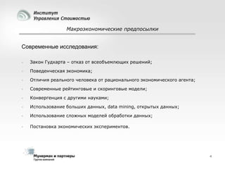 Макроэкономические предпосылки

Современные исследования:


Закон Гудхарта – отказ от всеобъемлющих решений;



Поведенческая экономика;



Отличия реального человека от рационального экономического агента;



Современные рейтинговые и скоринговые модели;



Конвергенция с другими науками;



Использование больших данных, data mining, открытых данных;



Использование сложных моделей обработки данных;



Постановка экономических экспериментов.

4

 