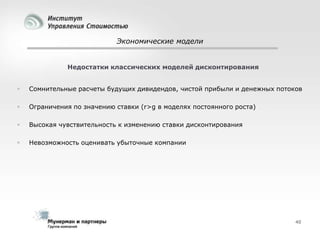 Экономические модели

Недостатки классических моделей дисконтирования


Сомнительные расчеты будущих дивидендов, чистой прибыли и денежных потоков



Ограничения по значению ставки (r>g в моделях постоянного роста)



Высокая чувствительность к изменению ставки дисконтирования



Невозможность оценивать убыточные компании

40

 