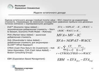 Модели остаточного дохода
Оценка остаточного дохода (residual income value - RIV) строится на индикаторах
стоимости, отражающих ее изменение посредством сравнения прибыли или денежных
потоков компании с нормированными доходами


EVATM (Economic Value Added) –
экономическая добавленная стоимость – Stern
& Stewart; Economic Profit Model – McKinsey

EVAt  NOPLAT t  IC t 1  WACC 
( ROIC  WACC )  IC t 1



MVA (Market Value Added) – рыночная
добавленная стоимость

MVA  MV  IC



SVA (Shareholder’s Value Added) –
добавленная стоимость для акционеров ALCARTM Alfred Rappaport

SVA  NOPAT WACC



CFROI (Cash Flow Return On Investment) – Holt
Value Associates; CVA (Cash Value Added) –
Boston Consulting Group)



EBM (Expectation Based Management)

n

CFi
TVn 1

i
1  r n1
1
i 1   r 
r  CFROI; CFROI WACC
IС  

EBM  EVA fact  EVAexp
41

 