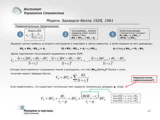 Модель Эдвардса-Белла 1928, 1961
Первоначальные предпосылки:
Модель DDM

1



dt
V0  
t
t 1 1  re 

2

Соотношение чистого
прироста (clean surplus
relation, CSR):
BVt = BVt-1 + NIt – dt

3

Остаточные доходы
(«аномальные» доходы):
RIt = NIt – re x BVt-1 =
=(ROEt – re) BVt-1

Выразим чистую прибыль из второго соотношения и подставим в третье равенство, а затем выразим из него дивиденды:
NIt = BVt - BVt-1 + dt

RIt = BVt - BVt-1 + dt – re x BVt-1

dt = (1+re) x BVt-1 + Rit – BVt

Далее подставляем получившееся выражение в модель DDM:

V0 

1  re BV0  RI1  BV1  1  re BV1  RI 2  BV2  ...  1  re BV 1  RI   BV
1  re 
1  re 2
1  re 

Отсюда после взаимного сокращения членов и допущения, что член BV∞/(1+re)∞ близок к нулю,
получаем модель Эдвардса-Белла:



V0  BV0  
t 1

RIt
1  re t

Нереалистичное
предположение!!!

Если предположить, что существует постоянный темп прироста «аномальных доходов» g, тогда:

ROE1  re  BV
RI1
V0  BV0 
 BV0 
0
re  g
re  g

Если ROE > re, то V0 > BV0
Если ROE < re, то V0 < BV0
Если ROE = re, то V0 = BV0

43

 