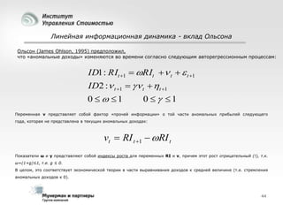 Линейная информационная динамика - вклад Ольсона
Ольсон (James Ohlson, 1995) предположил,
что «аномальные доходы» изменяются во времени согласно следующим авторегрессионным процессам:

ID1 : RIt 1  RIt  t   t 1
ID2 : t 1   t  t 1
0   1

0   1

Переменная v представляет собой фактор «прочей информации» о той части аномальных прибылей следующего
года, которая не представлена в текущих аномальных доходах:

vt  RI t 1  RI t
Показатели ω и γ представляют собой индексы роста для переменных RI и v, причем этот рост отрицательный (!), т.к.
ω=(1+g)≤1, т.е. g ≤ 0.
В целом, это соответствует экономической теории в части выравнивания доходов к средней величине (т.е. стремления
аномальных доходов к 0).

44

 