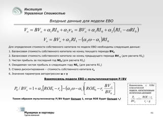 Входные данные для модели EBO

Vo  BVo  1 RI 0   2 0  BVo  1 RI 0   2 RI1  RI 0 
Vo  BVo   2 RI1   2  1 RI 0
Для определения стоимости собственного капитала по модели EBO необходимы следующие данные:
1. Балансовая стоимость собственного капитала на конец текущего периода BV0
2. Балансовая стоимость собственного капитала на конец предыдущего периода BV-1 (для расчета RI0)
3. Чистая прибыль за последний год NI0 (для расчета RI0)
4. Ожидаемая чистая прибыль в следующем году NI1 (для расчета RI1)
5. Ставка дисконтирования – стоимость собственного капитала re
6. Значение параметров авторегрессии ω и γ

Взаимосвязь модели EBO с мультипликатором P/BV


BV1 
P0 / BVo  1   2 ROE1  re    2  1  ROE0  re

BV0 

Таким образом мультипликатор P/BV будет больше 1, когда ROE будет больше re!

Взаимосвязь с P/BV
классической
модели капитализации
остаточных доходов:

P0
ROE  re
 1
BV0
re  g

46

 