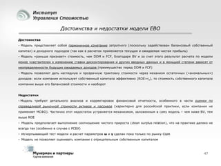 Достоинства и недостатки модели EBO
Достоинства
- Модель представляет собой гармоничное сочетание затратного (поскольку задействован балансовый собственный
капитал) и доходного подходов (так как в расчетах применяется текущая и ожидаемая чистая прибыль)
- Модель «раньше признает» стоимость, чем DDM и FCF, благодаря BV и за счет этого результат расчета по модели
менее чувствителен к изменению ставки дисконтирования и других вводных данных и в меньшей степени зависят от
неопределенности будущих ожидаемых доходов (преимущество перед DDM и FCF)
- Модель позволяет дать наглядную и прозрачную трактовку стоимости через механизм остаточных («аномальных»)

доходов: если компания использует собственный капитала эффективно (ROE>re), то стоимость собственного капитала
компании выше его балансовой стоимости и наоборот
Недостатки
- Модель требуют детального анализа и корректировок финансовой отчетности, особенного в части оценки по
справедливой рыночной стоимости активов и пассивов (характерно для российской практики, если компания не
применяет МСФО). Частично этот недостаток устраняется механизмом, заложенным в саму модель – чем ниже BV, тем

выше ROE
- Модель предполагает выполнение соотношение чистого прироста (clean surplus relation), что на практике далеко не
всегда так (особенно в случае с РСБУ)
- Исчерпывающий тест модели и расчет параметров ω и γ сделан пока только по рынку США
- Модель не позволяет оценивать компании с отрицательным собственным капиталом

47

 