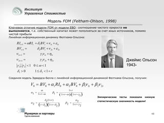 Модель FOM (Feltham-Ohlson, 1998)
Ключевое отличие модели FOM от модели EBO: соотношение чистого прироста не
выполняется, т.е. собственный капитал может пополняться за счет иных источников, помимо
чистой прибыли
Линейная информационная динамику Фелтхама-Ольсона:

RIt 1  RIt  1 BVt  1t   1t

 2 BVt  2t   2t
 1 1t  1t

BVt 1 

 1t 1 
 2 t 1 

 2 2t   2t

Джеймс Ольсон
1943-

1 ,  2  1 0    1
1  0

1  2  1 r

Соединяя модель Эдвардса-Белла с линейной информационной динамикой Фелтхама-Ольсона, получим:

V0  BV0  1 RI0   2 BV0  1 1t   2 2t
1 
2 


1 r 

1 

1 (1 r )

1 r

 1 r   1 r  1 

 r 1 1 r  2 

2 

2

1 r  2

Эмпирические

тесты

показали

низкую

статистическую значимость модели!

48

 